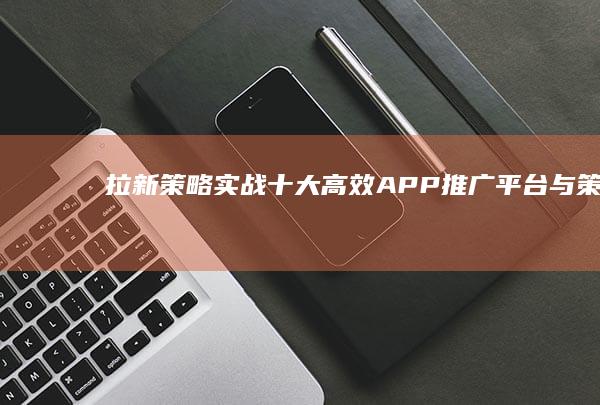 拉新策略实战：十大高效APP推广平台与策略